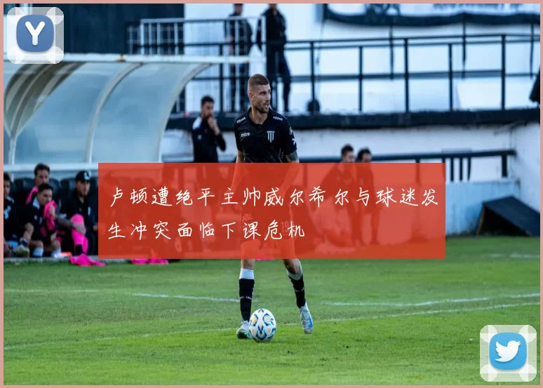 卢顿遭绝平主帅威尔希尔与球迷发生冲突面临下课危机
