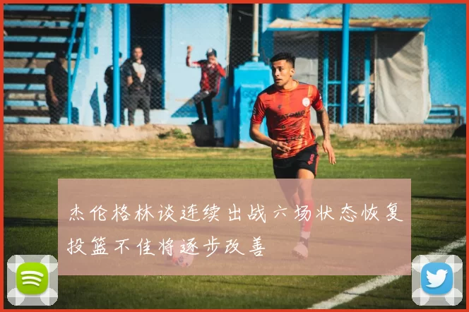 杰伦格林谈连续出战六场状态恢复投篮不佳将逐步改善