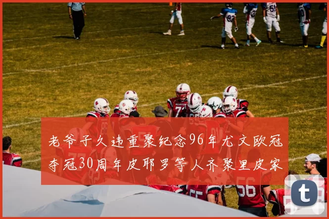 老爷子久违重聚纪念96年尤文欧冠夺冠30周年皮耶罗等人齐聚里皮家