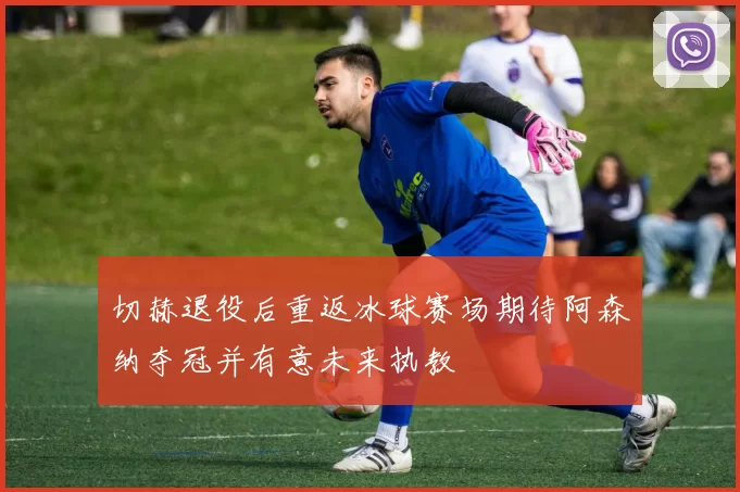 切赫退役后重返冰球赛场期待阿森纳夺冠并有意未来执教