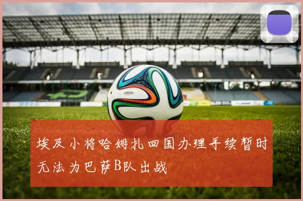 埃及小将哈姆扎回国办理手续暂时无法为巴萨B队出战