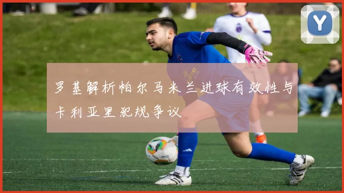 罗基解析帕尔马米兰进球有效性与卡利亚里犯规争议