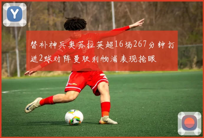 替补神兵奥苏拉英超16场267分钟打进2球对阵曼联利物浦表现抢眼