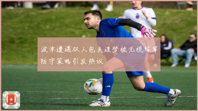 波津遭遇双人包夹追梦被无视绿军防守策略引发热议