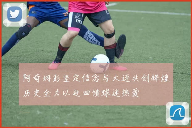阿奇姆彭坚定信念与大连共创辉煌历史全力以赴回馈球迷热爱
