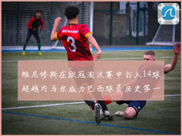维尼修斯在欧冠淘汰赛中打入14球超越内马尔成为巴西球员历史第一人
