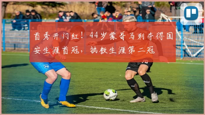 首秀开门红！44岁蒙哥马利夺得国安生涯首冠，执教生涯第二冠