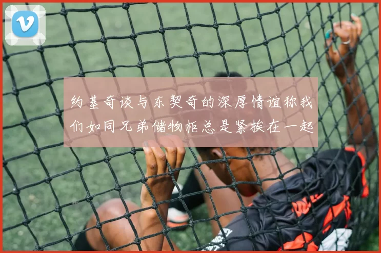 约基奇谈与东契奇的深厚情谊称我们如同兄弟储物柜总是紧挨在一起