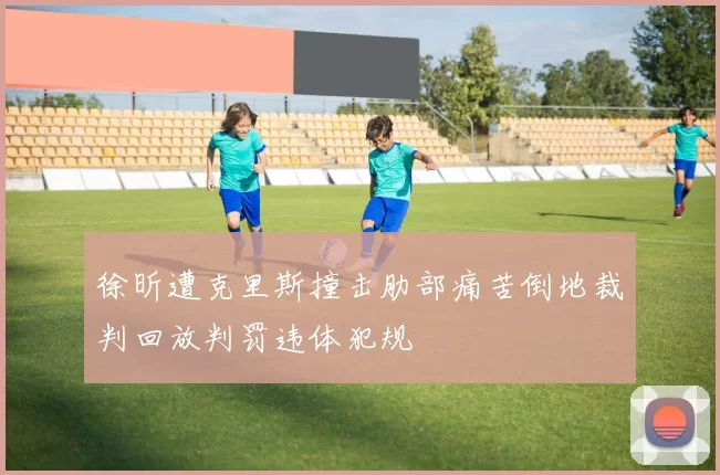 徐昕遭克里斯撞击肋部痛苦倒地裁判回放判罚违体犯规