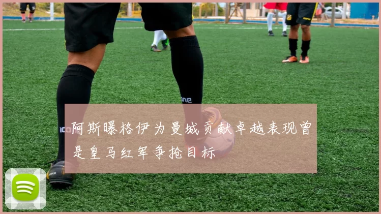 阿斯曝格伊为曼城贡献卓越表现曾是皇马红军争抢目标
