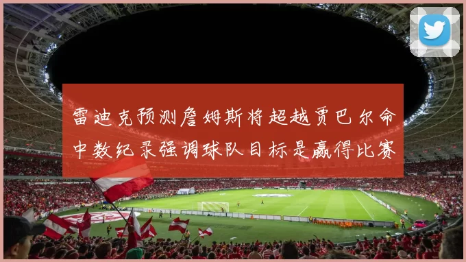 雷迪克预测詹姆斯将超越贾巴尔命中数纪录强调球队目标是赢得比赛