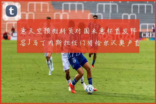 意天空预测科莫对国米意杯首发阵容J马丁内斯担任门将恰尔汉奥卢首发出战