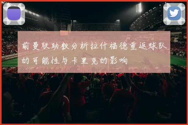 前曼联助教分析拉什福德重返球队的可能性与卡里克的影响