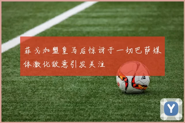 菲戈加盟皇马后惊讶于一切巴萨媒体激化敌意引发关注