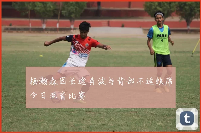 杨瀚森因长途奔波与背部不适缺席今日混音比赛