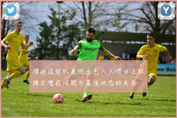 穆迪谈球队表现出色八人得分上双揭示潜在问题与最佳状态的关系