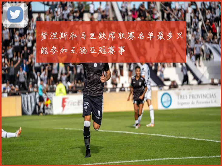 努涅斯和马里缺席联赛名单最多只能参加五场亚冠赛事