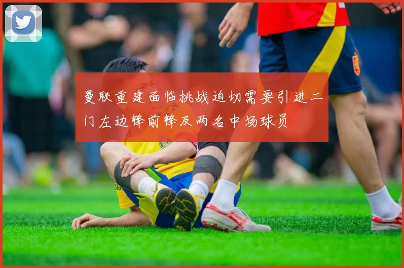 曼联重建面临挑战迫切需要引进二门左边锋前锋及两名中场球员