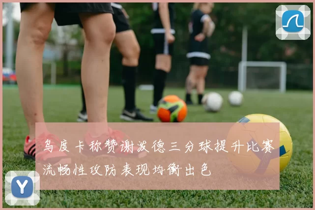 乌度卡称赞谢泼德三分球提升比赛流畅性攻防表现均衡出色