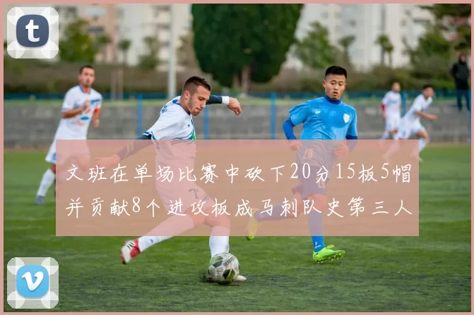 文班在单场比赛中砍下20分15板5帽并贡献8个进攻板成马刺队史第三人追平邓肯伟业