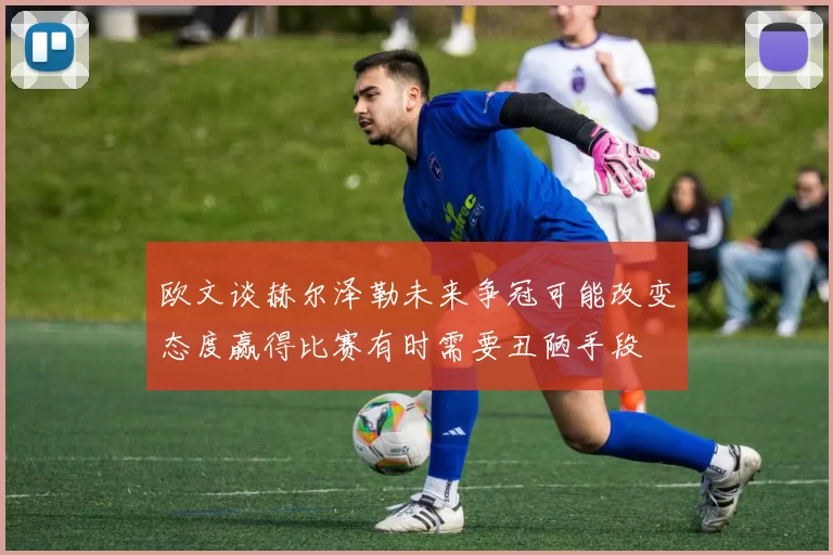 欧文谈赫尔泽勒未来争冠可能改变态度赢得比赛有时需要丑陋手段