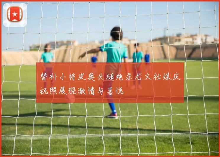替补小将皮奥头槌绝杀尤文社媒庆祝照展现激情与喜悦