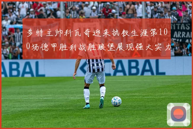多特主帅科瓦奇迎来执教生涯第100场德甲胜利战胜狼堡展现强大实力